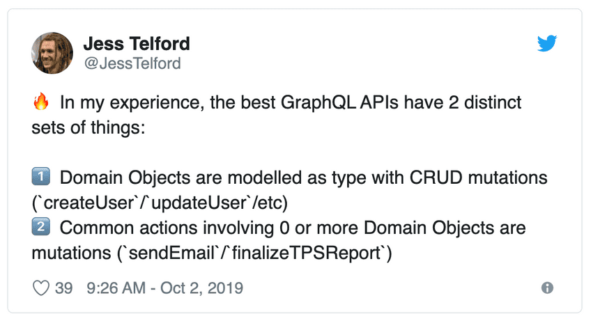 Tweet by Jess Telford: In my experience, the best GraphQL APIs have 2 distinct sets of things: 1. Domain Objects are modelled as type with CRUD mutations (`createUser`/`updateUser`/etc). 2. Common actions involving 0 or more Domain Objects are mutations (`sendEmail`/`finalizeTPSReport`) Tweet by Jess Telford: In my experience, the best GraphQL APIs have 2 distinct sets of things: 1. Domain Objects are modelled as type with CRUD mutations (`createUser`/`updateUser`/etc). 2. Common actions involving 0 or more Domain Objects are mutations (`sendEmail`/`finalizeTPSReport`)